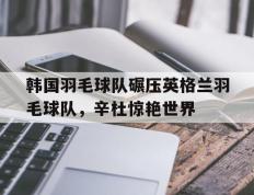 乐鱼app-关于韩国羽毛球队碾压英格兰羽毛球队，辛杜惊艳世界的信息