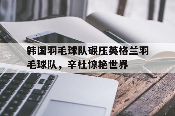 乐鱼app-关于韩国羽毛球队碾压英格兰羽毛球队,辛杜惊艳世界的信息